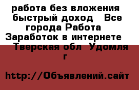 работа без вложения, быстрый доход - Все города Работа » Заработок в интернете   . Тверская обл.,Удомля г.